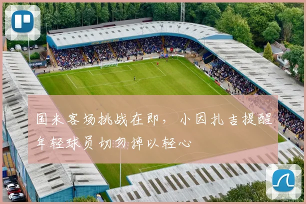 国米客场挑战在即，小因扎吉提醒年轻球员切勿掉以轻心