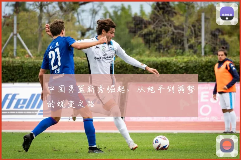 中国男篮新秀崛起，从绝平到调整的蜕变之路