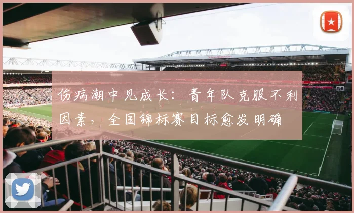 伤病潮中见成长：青年队克服不利因素，全国锦标赛目标愈发明确