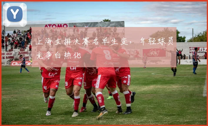 上海女排决赛名单生变，年轻球员竞争白热化
