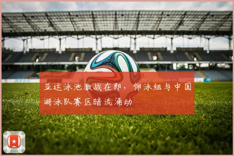 亚运泳池激战在即，仰泳组与中国游泳队赛区暗流涌动