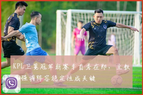 KPL卫冕冠军新赛季首秀在即，主教练强调阵容稳定性成关键