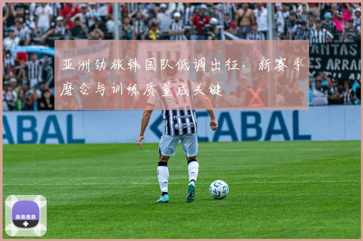 亚洲劲旅韩国队低调出征，新赛季磨合与训练质量成关键