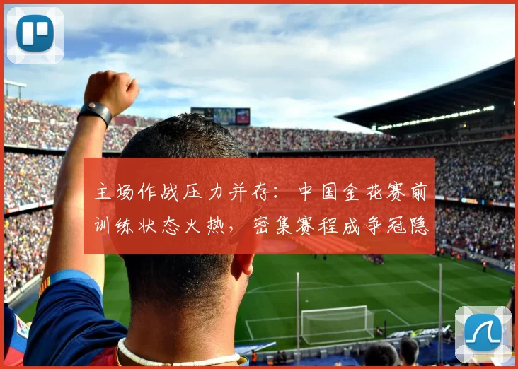 主场作战压力并存：中国金花赛前训练状态火热，密集赛程成争冠隐忧
