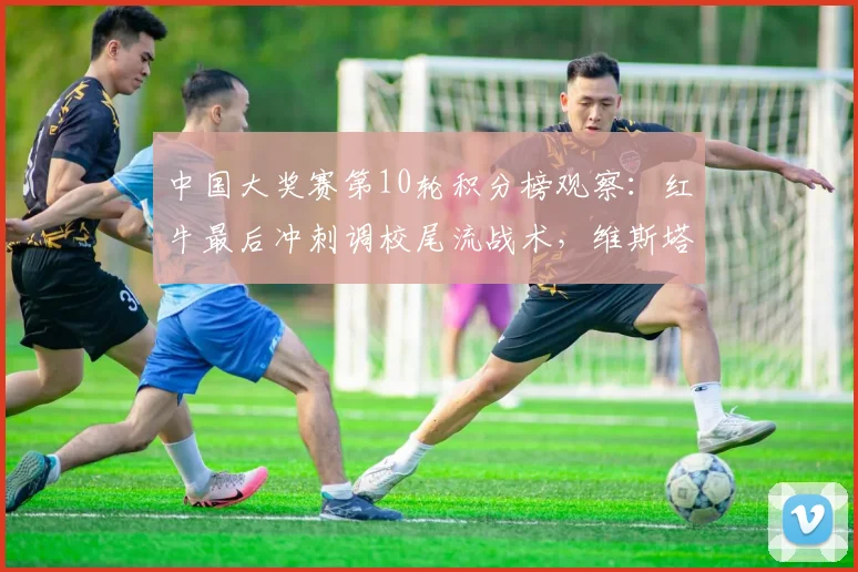 中国大奖赛第10轮积分榜观察：红牛最后冲刺调校尾流战术，维斯塔潘能否守住领先？