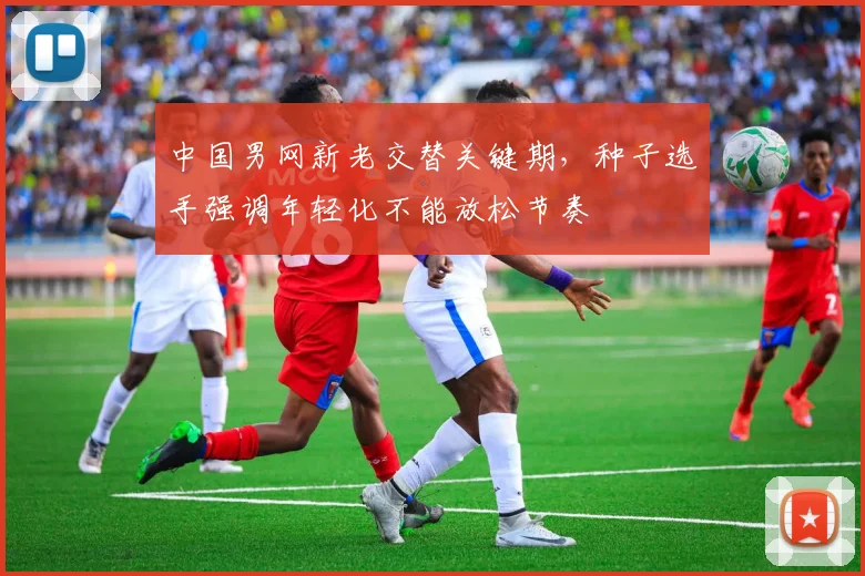 中国男网新老交替关键期，种子选手强调年轻化不能放松节奏