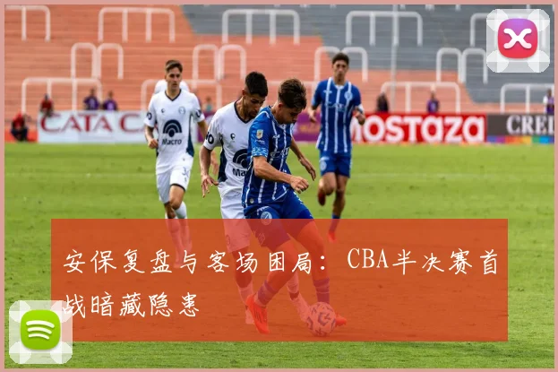 安保复盘与客场困局：CBA半决赛首战暗藏隐患