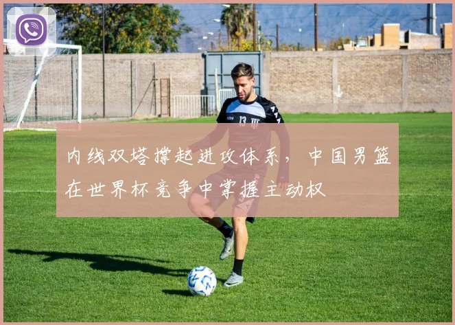 内线双塔撑起进攻体系，中国男篮在世界杯竞争中掌握主动权