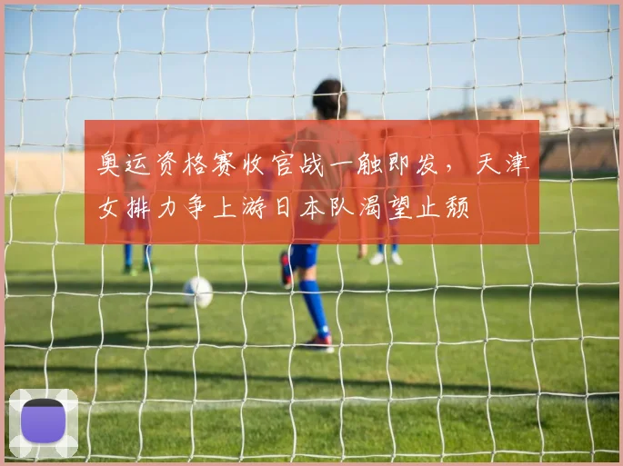 奥运资格赛收官战一触即发，天津女排力争上游日本队渴望止颓