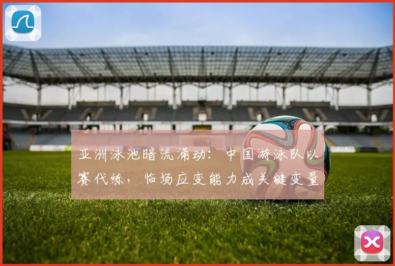 亚洲泳池暗流涌动：中国游泳队以赛代练，临场应变能力成关键变量