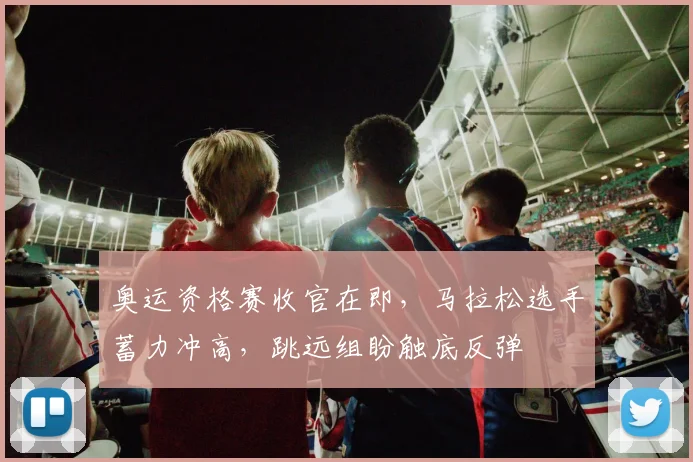奥运资格赛收官在即，马拉松选手蓄力冲高，跳远组盼触底反弹