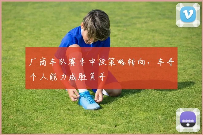 厂商车队赛季中段策略转向，车手个人能力成胜负手