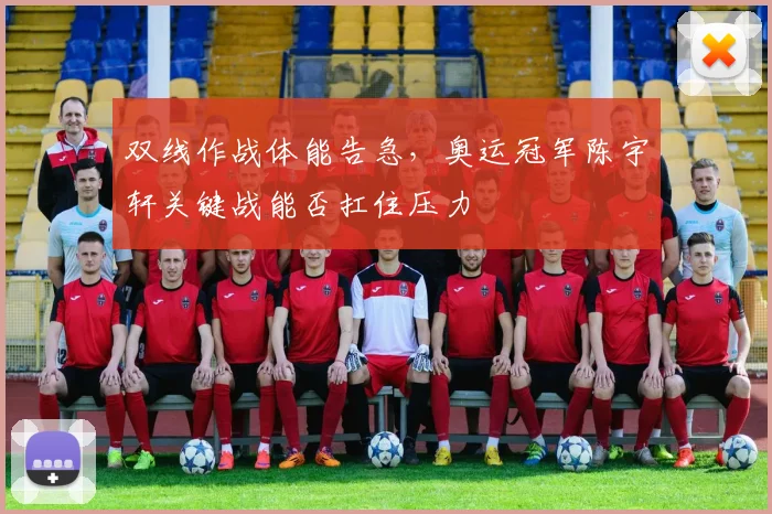 双线作战体能告急，奥运冠军陈宇轩关键战能否扛住压力