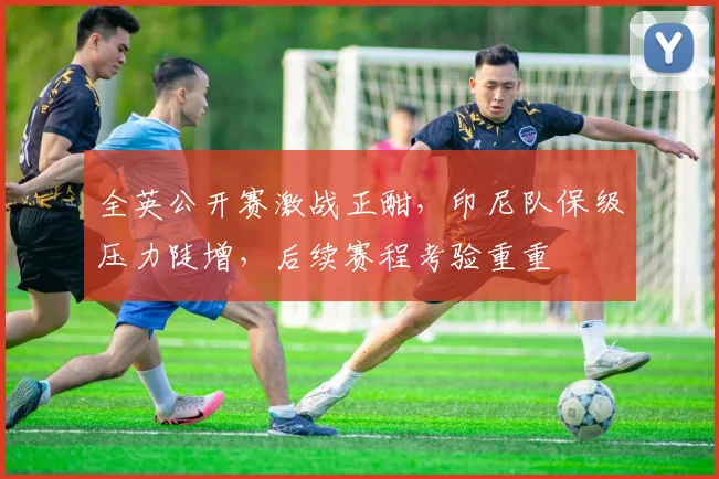 全英公开赛激战正酣，印尼队保级压力陡增，后续赛程考验重重