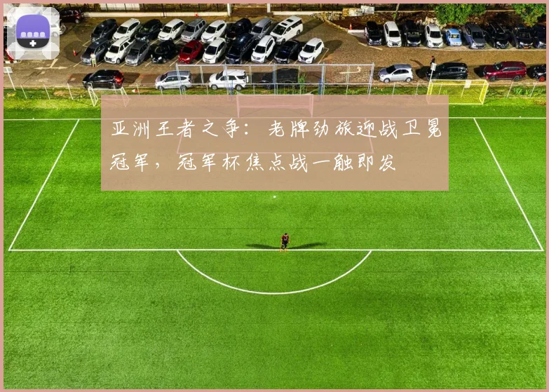亚洲王者之争：老牌劲旅迎战卫冕冠军，冠军杯焦点战一触即发