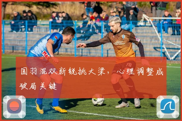 国羽混双新锐挑大梁，心理调整成破局关键