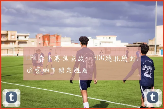 LPL春季赛焦点战：EDG稳扎稳打，运营细节锁定胜局
