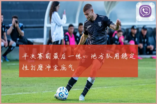 半决赛前最后一练，地方队用稳定性打磨冲金底气