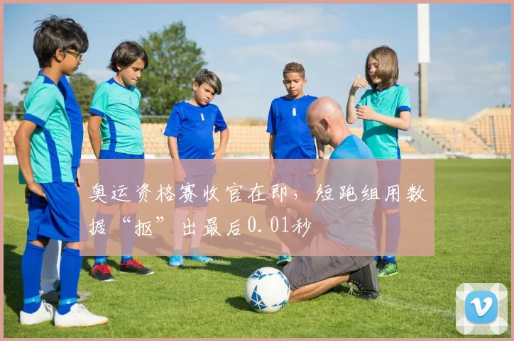 奥运资格赛收官在即，短跑组用数据“抠”出最后0.01秒
