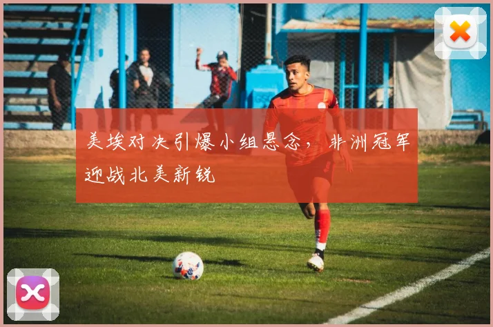 美埃对决引爆小组悬念，非洲冠军迎战北美新锐