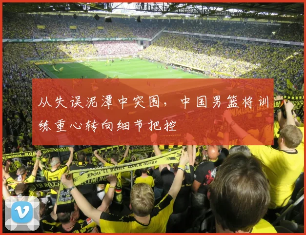 从失误泥潭中突围，中国男篮将训练重心转向细节把控
