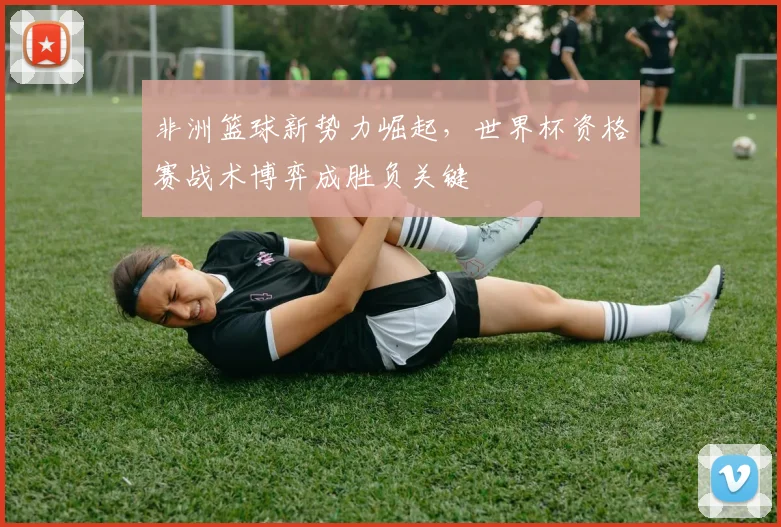 非洲篮球新势力崛起，世界杯资格赛战术博弈成胜负关键