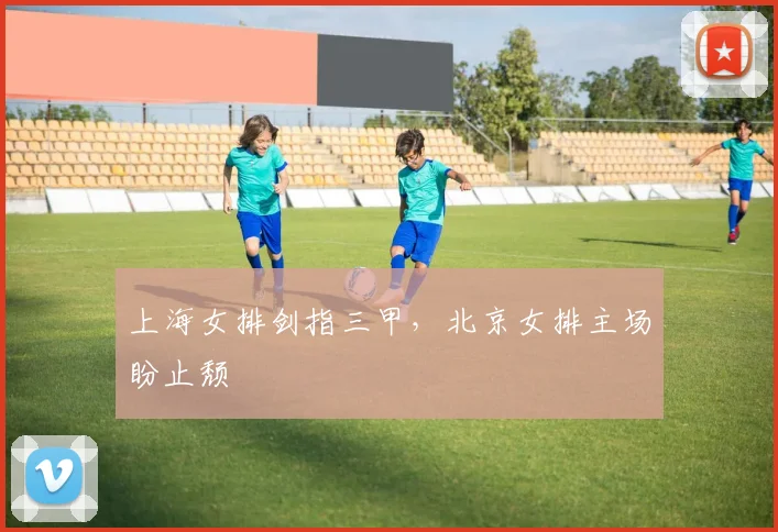 上海女排剑指三甲，北京女排主场盼止颓