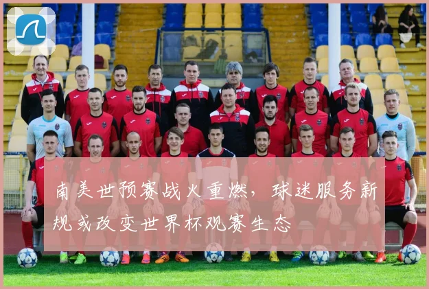 南美世预赛战火重燃，球迷服务新规或改变世界杯观赛生态