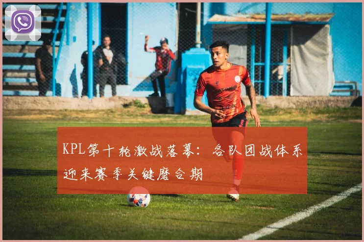 KPL第十轮激战落幕：各队团战体系迎来赛季关键磨合期