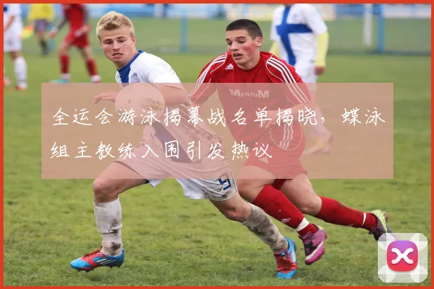全运会游泳揭幕战名单揭晓，蝶泳组主教练入围引发热议
