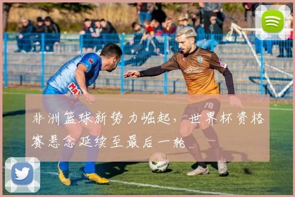 非洲篮球新势力崛起，世界杯资格赛悬念延续至最后一轮