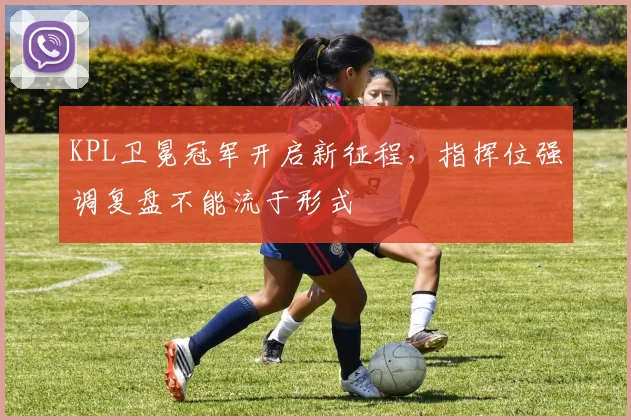 KPL卫冕冠军开启新征程，指挥位强调复盘不能流于形式