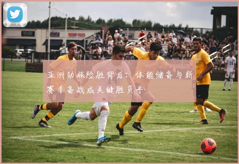 亚洲劲旅险胜背后：体能储备与新赛季备战成关键胜负手