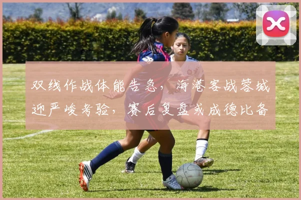 双线作战体能告急，海港客战蓉城迎严峻考验，赛后复盘或成德比备战关键