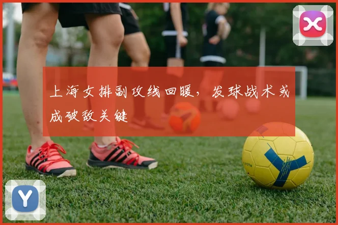 上海女排副攻线回暖，发球战术或成破敌关键