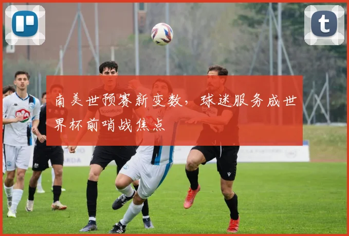 南美世预赛新变数，球迷服务成世界杯前哨战焦点