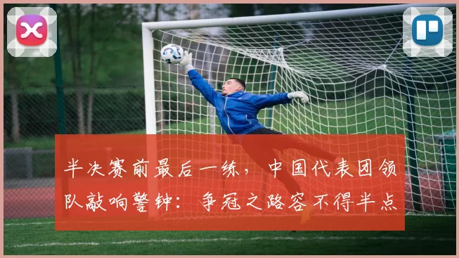 半决赛前最后一练，中国代表团领队敲响警钟：争冠之路容不得半点松懈