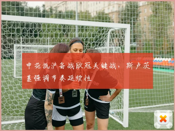 申花抵沪备战欧冠关键战，斯卢茨基强调节奏延续性