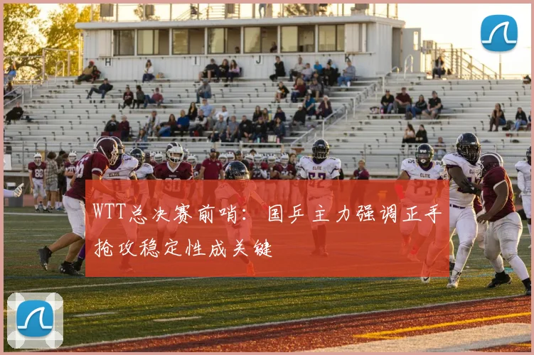 WTT总决赛前哨：国乒主力强调正手抢攻稳定性成关键