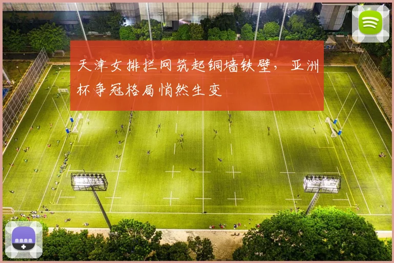 天津女排拦网筑起铜墙铁壁，亚洲杯争冠格局悄然生变