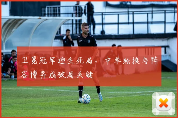 卫冕冠军迎生死局，中单轮换与阵容博弈成破局关键