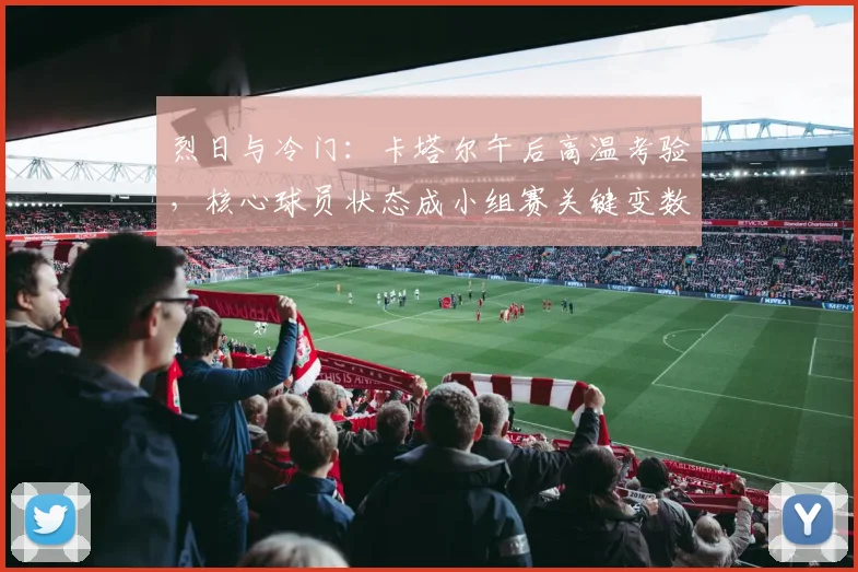 烈日与冷门：卡塔尔午后高温考验，核心球员状态成小组赛关键变数