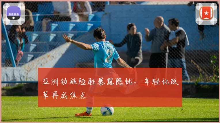亚洲劲旅险胜暴露隐忧，年轻化改革再成焦点
