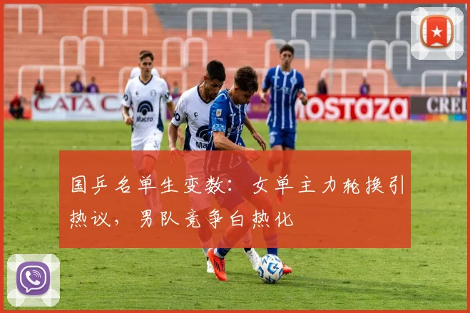 国乒名单生变数：女单主力轮换引热议，男队竞争白热化