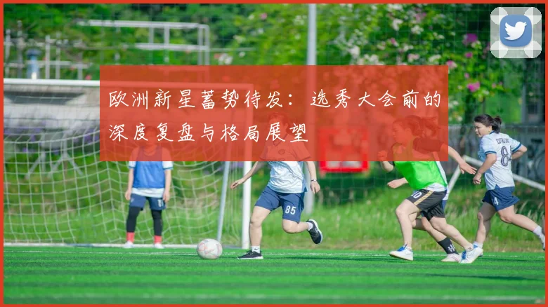 欧洲新星蓄势待发：选秀大会前的深度复盘与格局展望