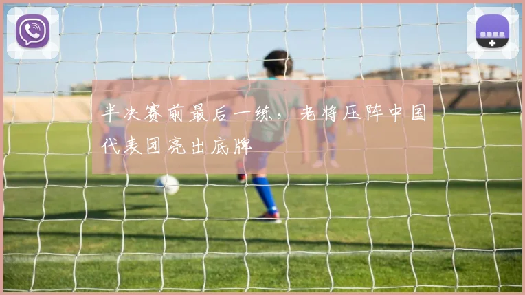 半决赛前最后一练，老将压阵中国代表团亮出底牌