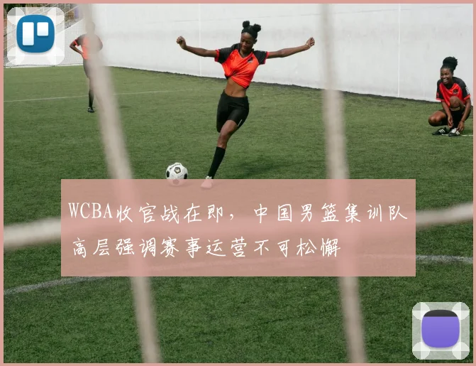 WCBA收官战在即，中国男篮集训队高层强调赛事运营不可松懈