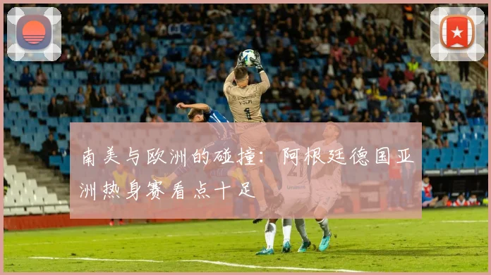 南美与欧洲的碰撞：阿根廷德国亚洲热身赛看点十足