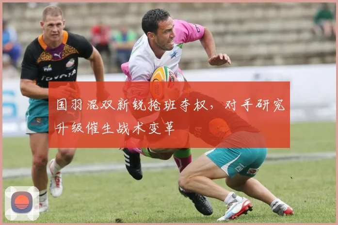 国羽混双新锐抢班夺权，对手研究升级催生战术变革