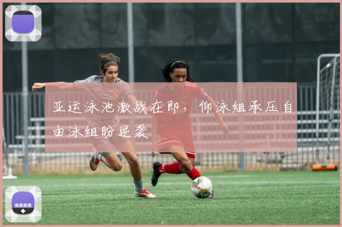 亚运泳池激战在即，仰泳组承压自由泳组盼逆袭